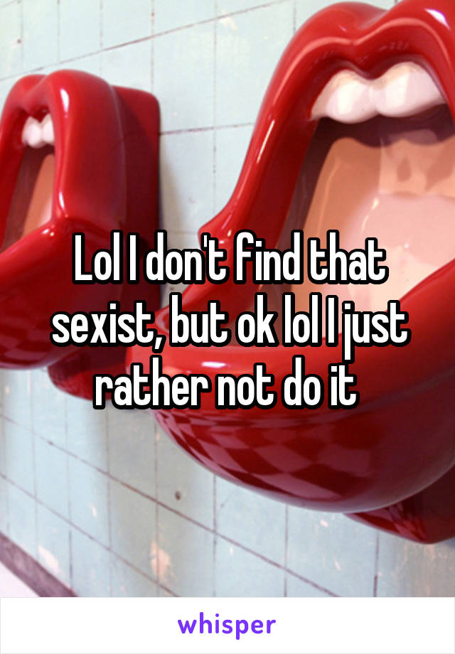 Lol I don't find that sexist, but ok lol I just rather not do it 