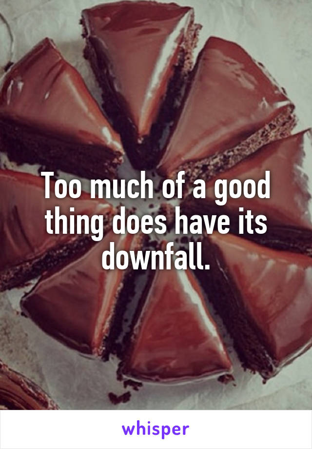 Too much of a good thing does have its downfall.