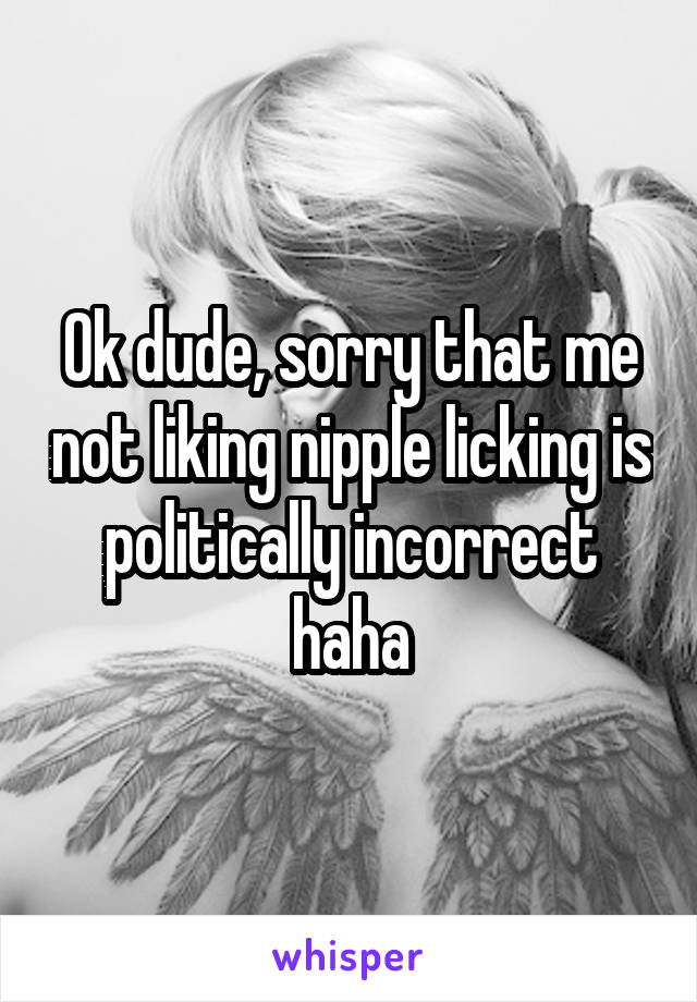 Ok dude, sorry that me not liking nipple licking is politically incorrect haha