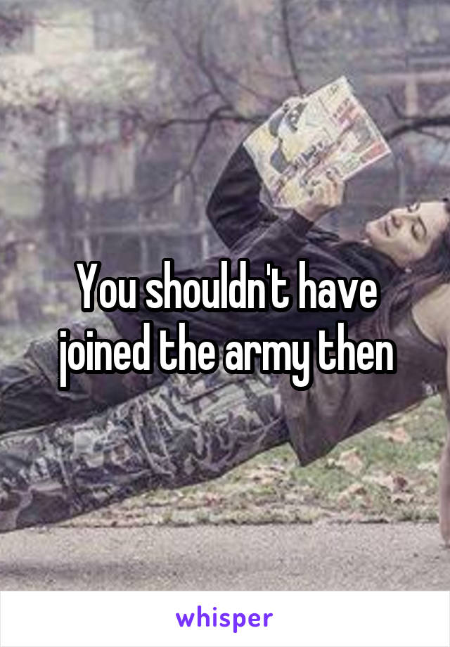 You shouldn't have joined the army then