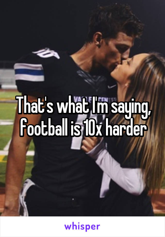 That's what I'm saying, football is 10x harder