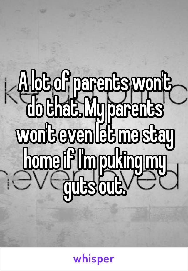 A lot of parents won't do that. My parents won't even let me stay home if I'm puking my guts out.