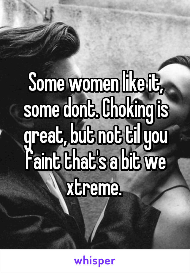 Some women like it, some dont. Choking is great, but not til you faint that's a bit we xtreme. 