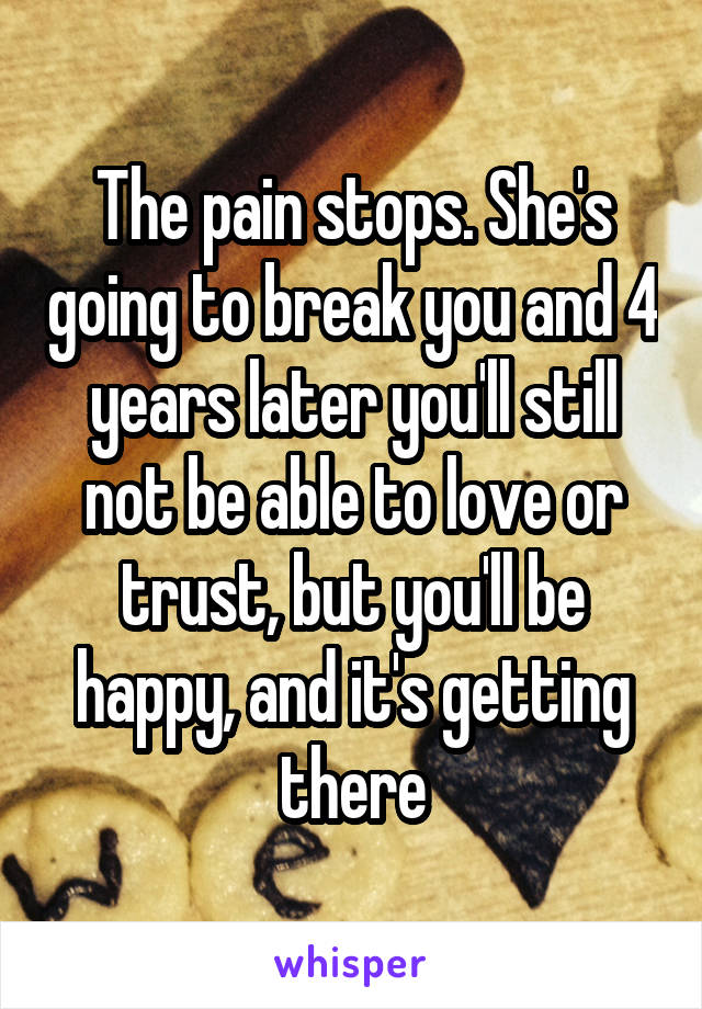 The pain stops. She's going to break you and 4 years later you'll still not be able to love or trust, but you'll be happy, and it's getting there