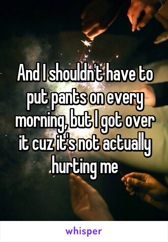 And I shouldn't have to put pants on every morning, but I got over it cuz it's not actually hurting me