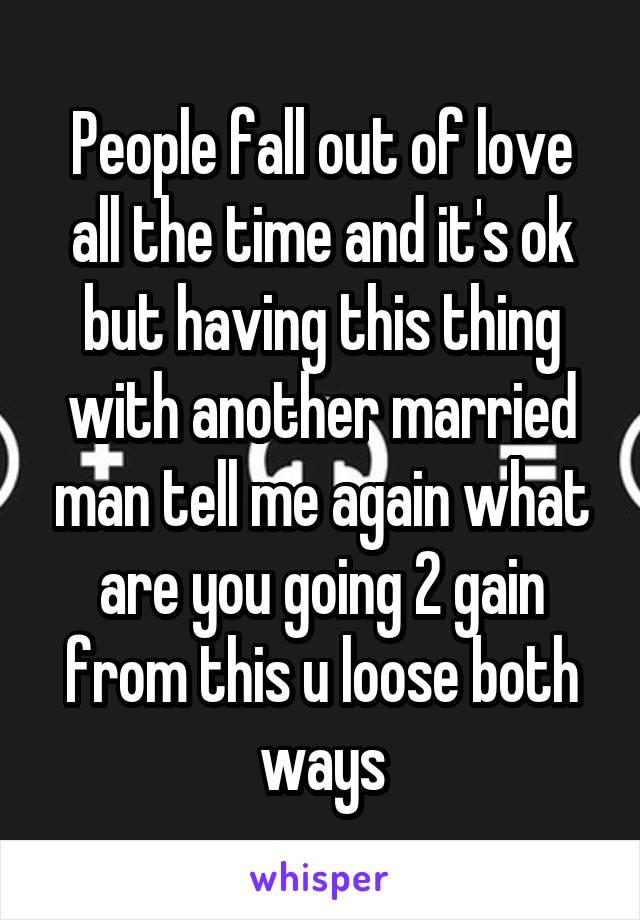 People fall out of love all the time and it's ok but having this thing with another married man tell me again what are you going 2 gain from this u loose both ways