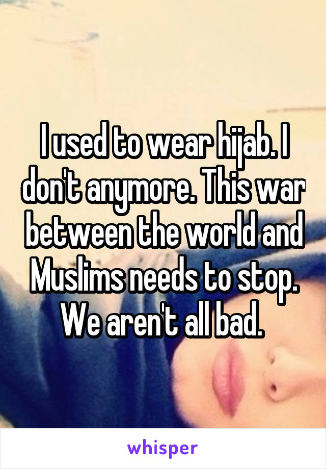 I used to wear hijab. I don't anymore. This war between the world and Muslims needs to stop. We aren't all bad. 