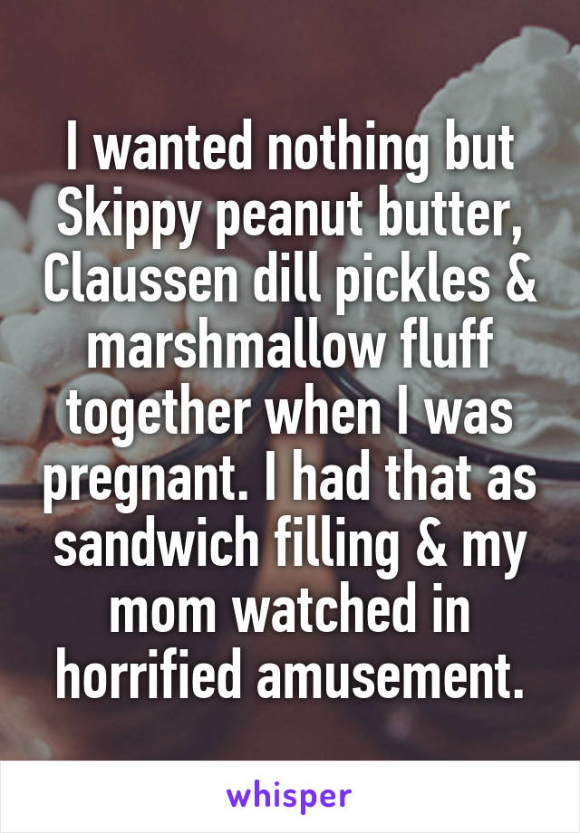 I wanted nothing but Skippy peanut butter, Claussen dill pickles & marshmallow fluff together when I was pregnant. I had that as sandwich filling & my mom watched in horrified amusement.