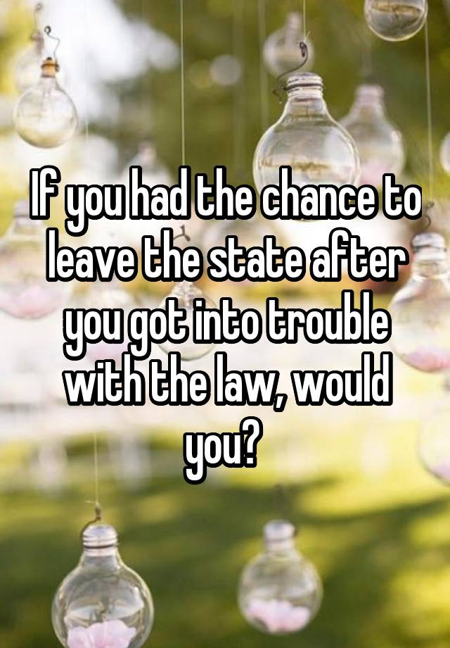 If you had the chance to leave the state after you got into trouble with the law, would you? 