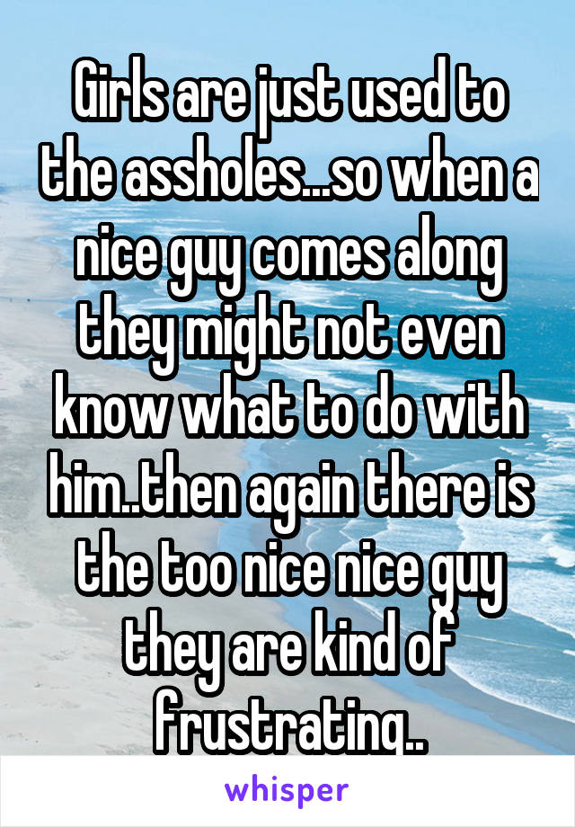 Girls are just used to the assholes...so when a nice guy comes along they might not even know what to do with him..then again there is the too nice nice guy they are kind of frustrating..