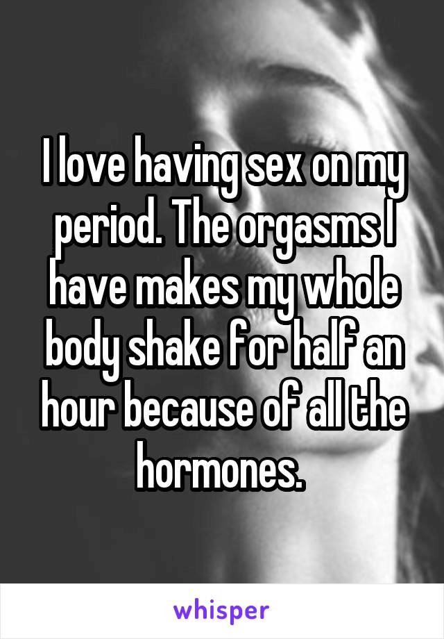 I love having sex on my period. The orgasms I have makes my whole body shake for half an hour because of all the hormones. 
