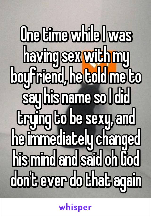 One time while I was having sex with my boyfriend, he told me to say his name so I did trying to be sexy, and he immediately changed his mind and said oh God don't ever do that again