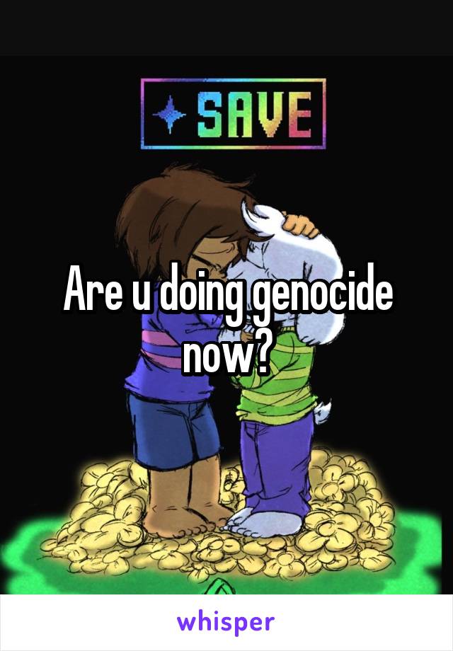 Are u doing genocide now?