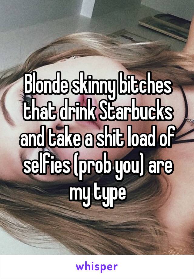 Blonde skinny bitches that drink Starbucks and take a shit load of selfies (prob you) are my type