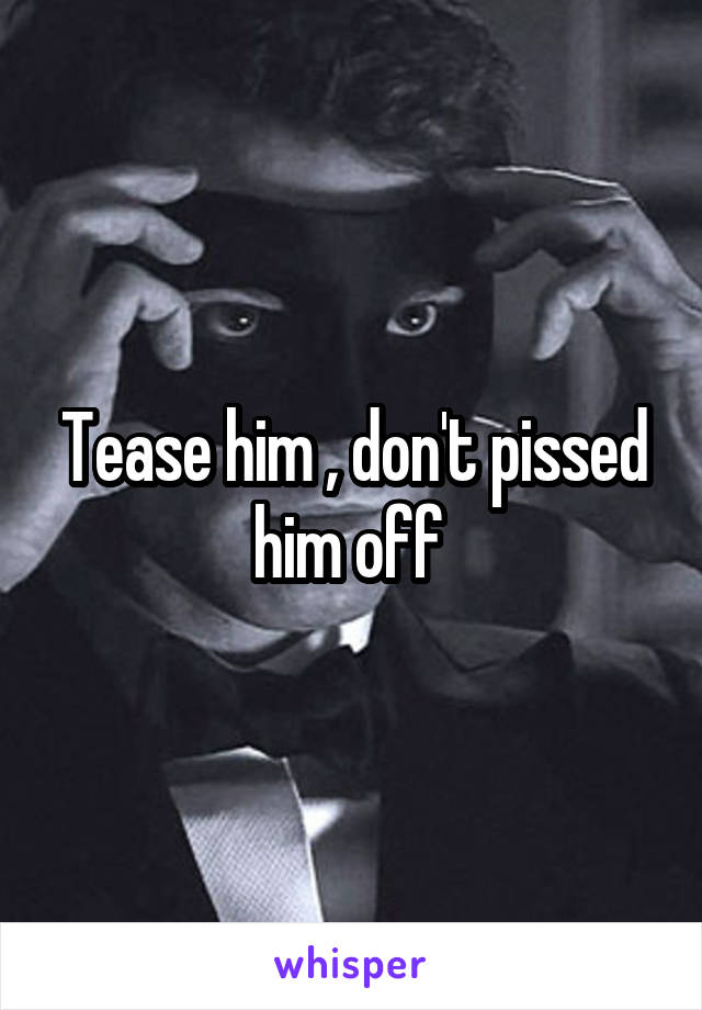 Tease him , don't pissed him off 