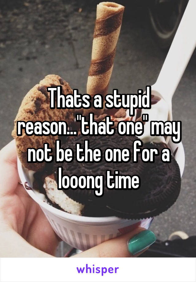 Thats a stupid reason..."that one" may not be the one for a looong time