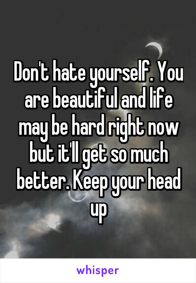 Don't hate yourself. You are beautiful and life may be hard right now but it'll get so much better. Keep your head up