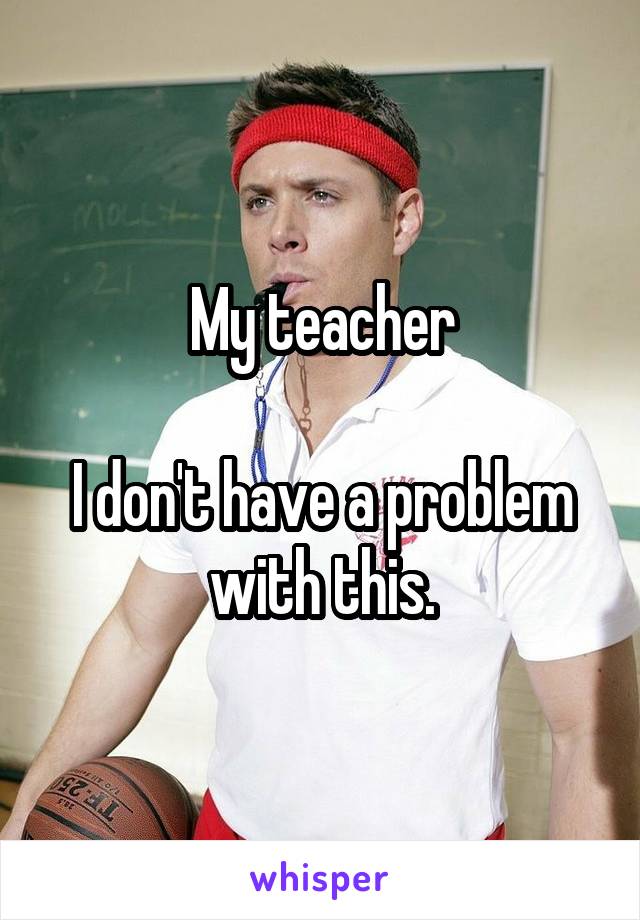 My teacher

I don't have a problem with this.