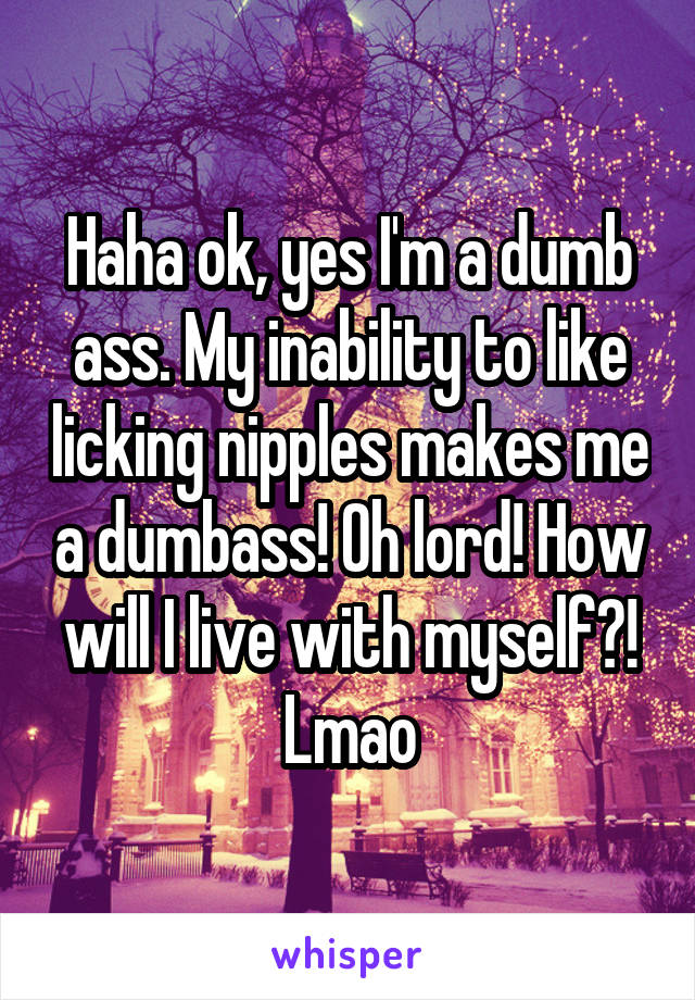 Haha ok, yes I'm a dumb ass. My inability to like licking nipples makes me a dumbass! Oh lord! How will I live with myself?! Lmao