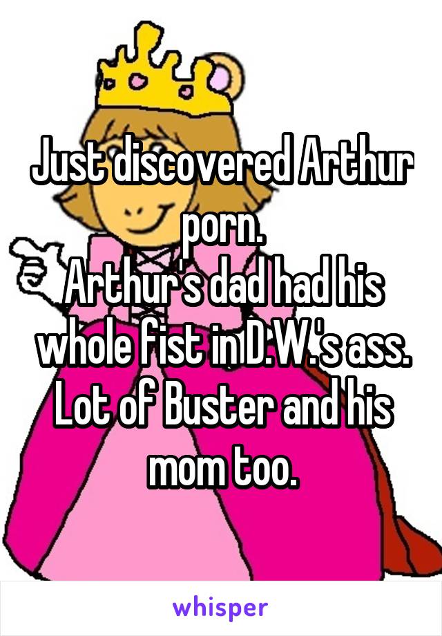 Just discovered Arthur porn.
Arthur's dad had his whole fist in D.W.'s ass.
Lot of Buster and his mom too.