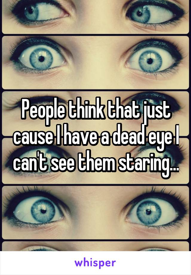 People think that just cause I have a dead eye I can't see them staring...