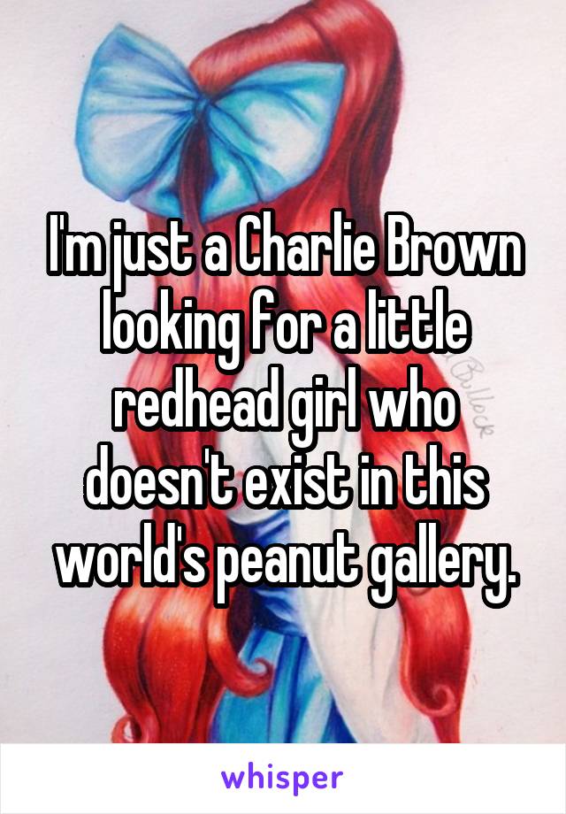 I'm just a Charlie Brown looking for a little redhead girl who doesn't exist in this world's peanut gallery.