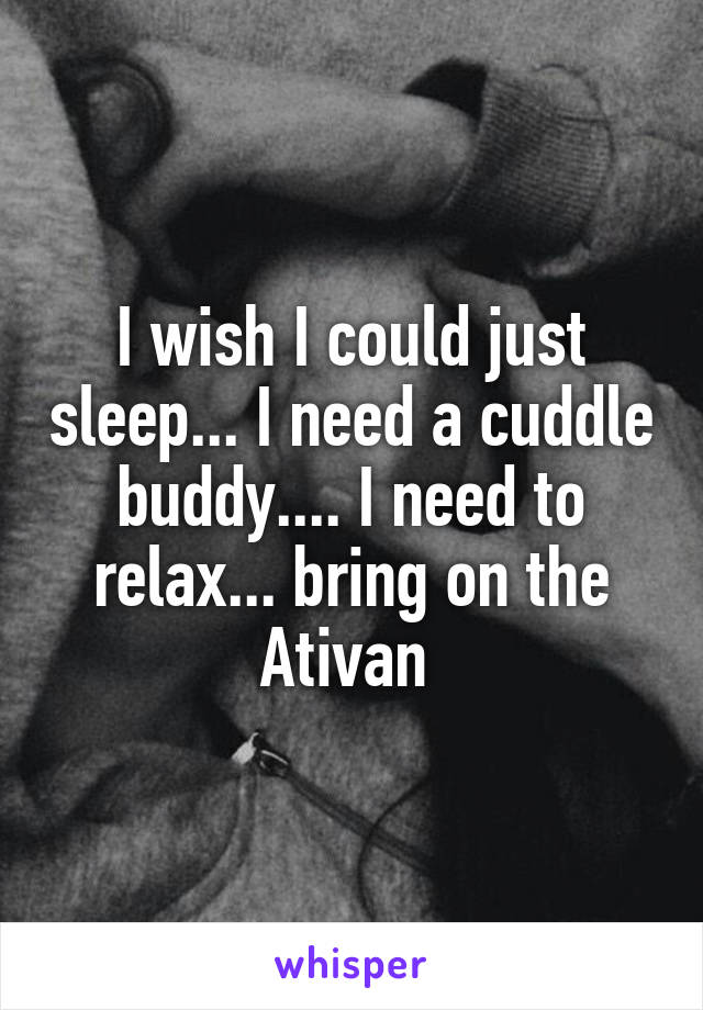 I wish I could just sleep... I need a cuddle buddy.... I need to relax... bring on the Ativan 