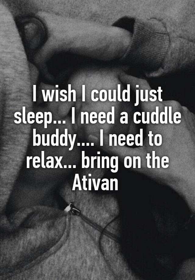 I wish I could just sleep... I need a cuddle buddy.... I need to relax... bring on the Ativan 