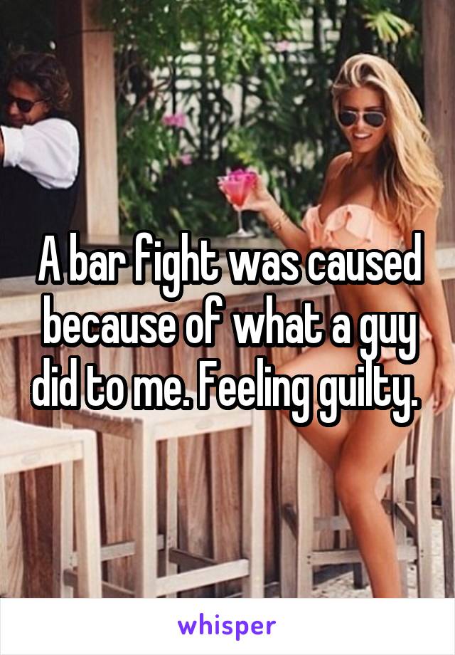 A bar fight was caused because of what a guy did to me. Feeling guilty. 