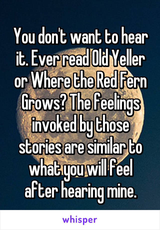 You don't want to hear it. Ever read Old Yeller or Where the Red Fern Grows? The feelings invoked by those stories are similar to what you will feel after hearing mine.