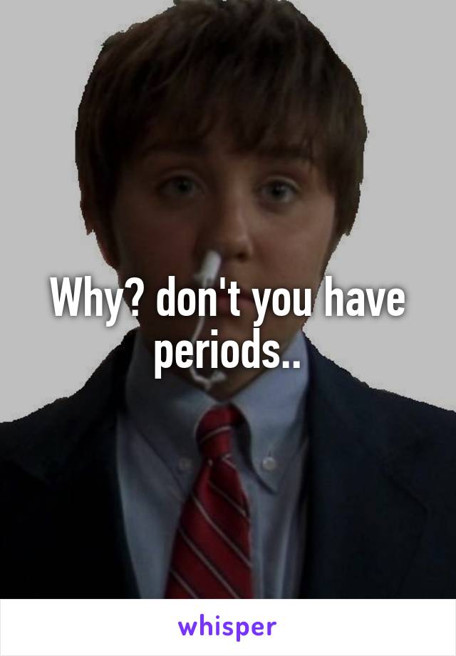 Why? don't you have periods..