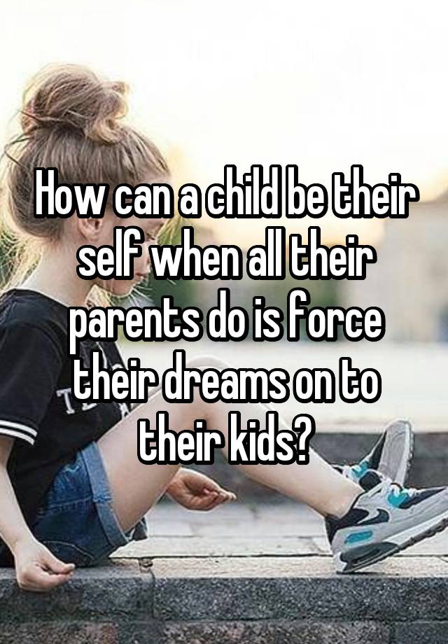 how-can-a-child-be-their-self-when-all-their-parents-do-is-force-their