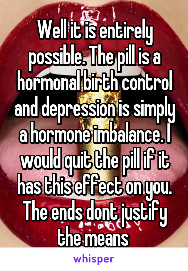 Well it is entirely possible. The pill is a hormonal birth control and depression is simply a hormone imbalance. I would quit the pill if it has this effect on you. The ends dont justify the means 