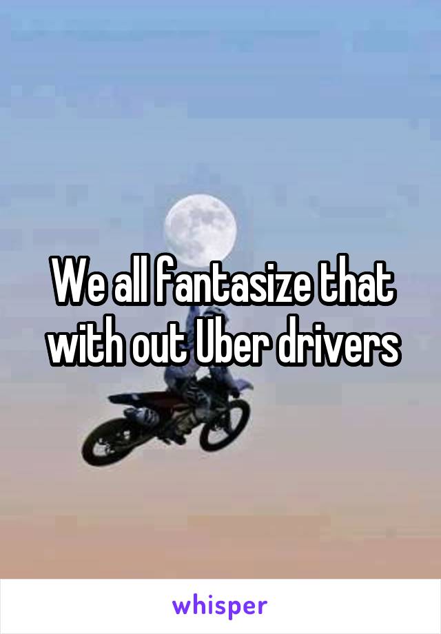 We all fantasize that with out Uber drivers