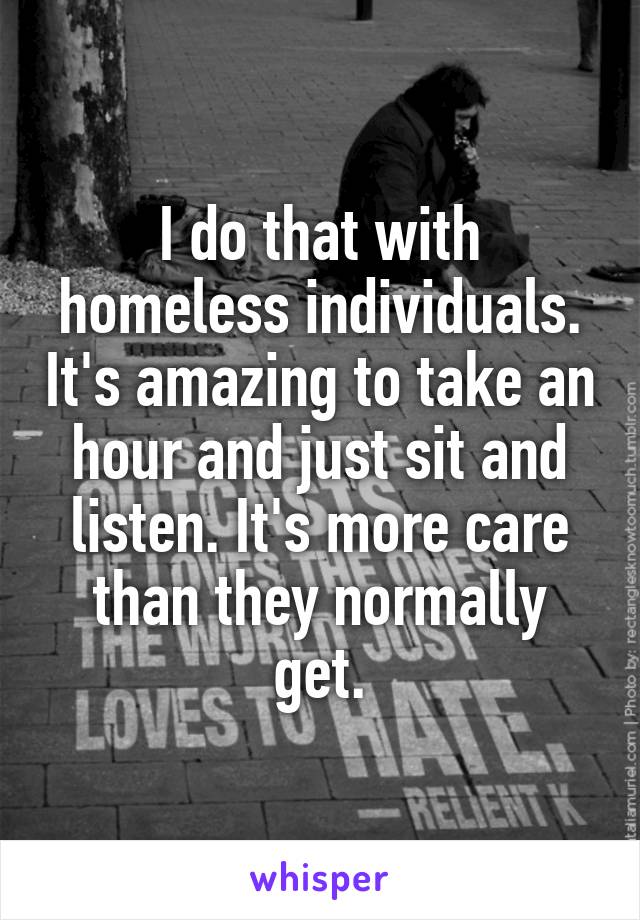 I do that with homeless individuals. It's amazing to take an hour and just sit and listen. It's more care than they normally get.