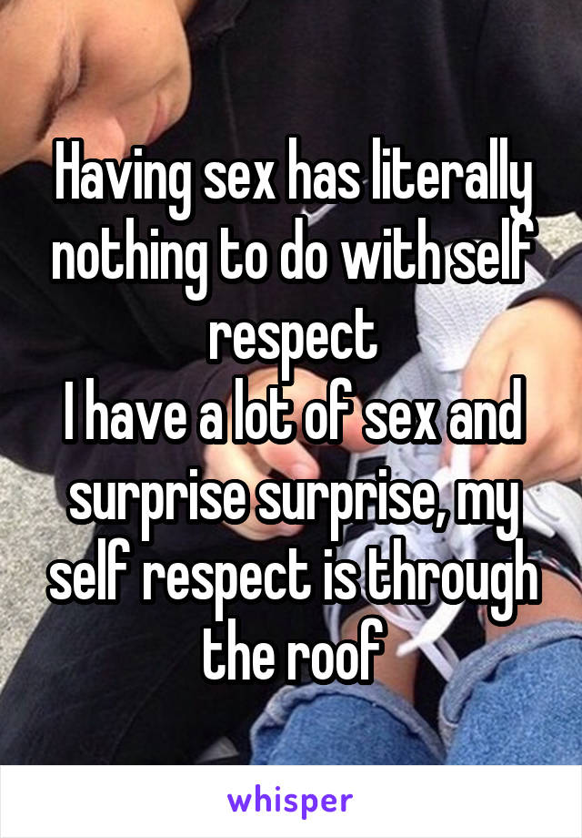 Having sex has literally nothing to do with self respect
I have a lot of sex and surprise surprise, my self respect is through the roof