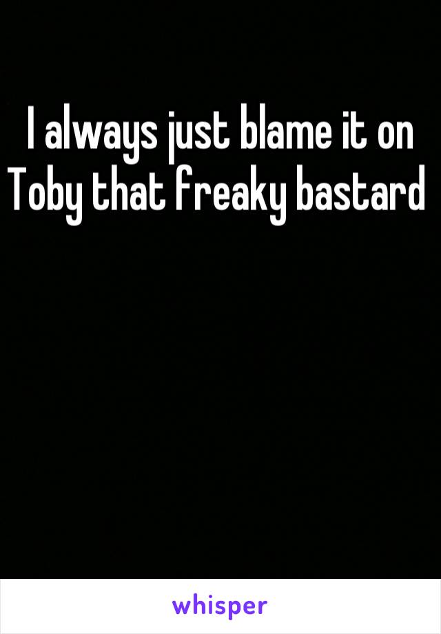 I always just blame it on Toby that freaky bastard 