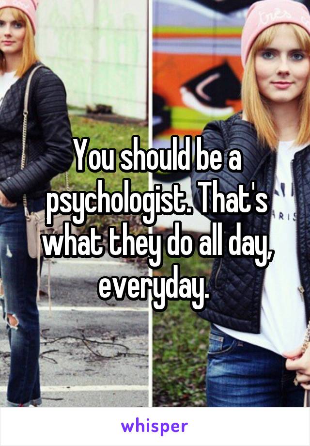 You should be a psychologist. That's what they do all day, everyday. 