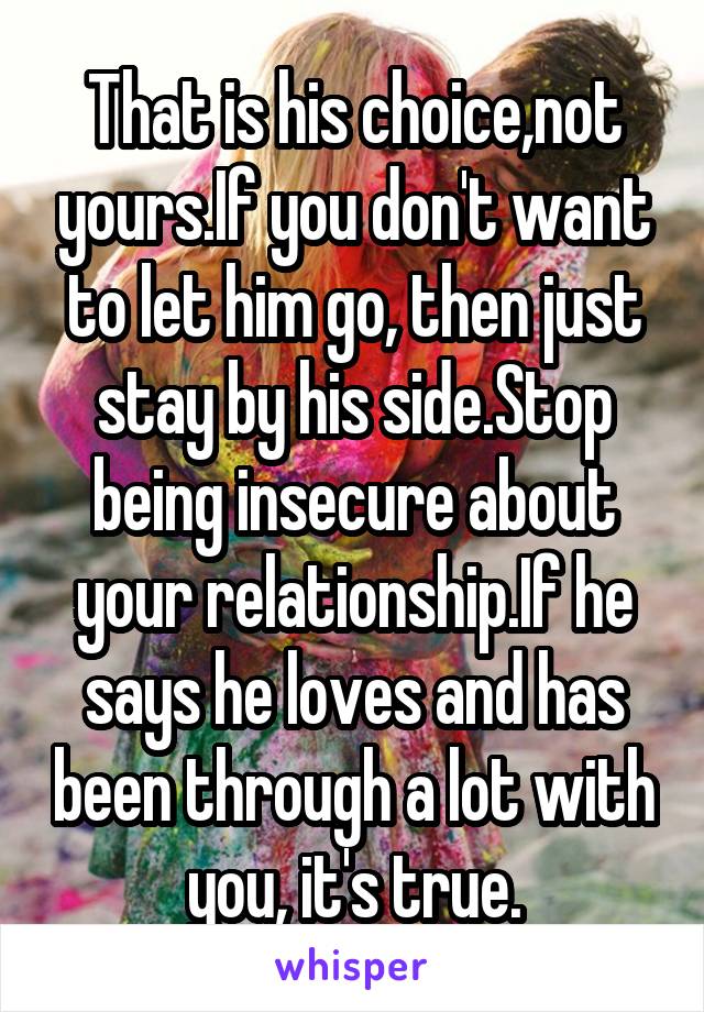 That is his choice,not yours.If you don't want to let him go, then just stay by his side.Stop being insecure about your relationship.If he says he loves and has been through a lot with you, it's true.