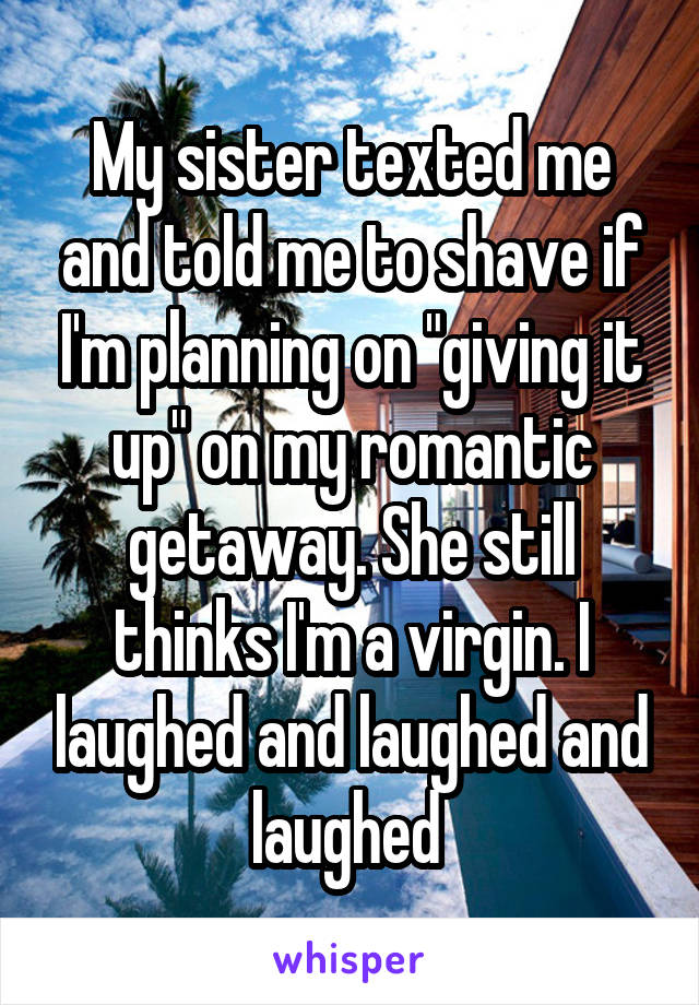 My sister texted me and told me to shave if I'm planning on "giving it up" on my romantic getaway. She still thinks I'm a virgin. I laughed and laughed and laughed 
