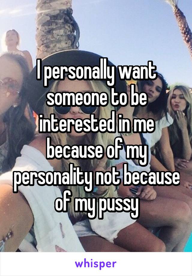 I personally want someone to be interested in me because of my personality not because of my pussy
