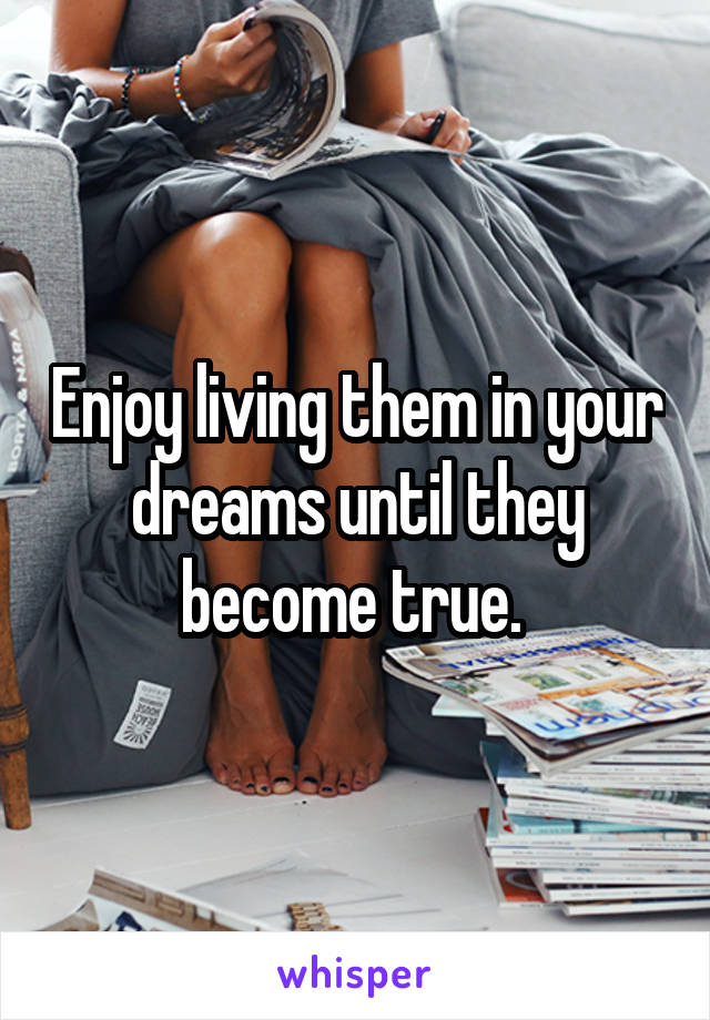 Enjoy living them in your dreams until they become true. 