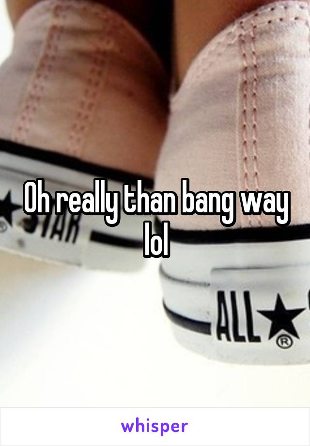 Oh really than bang way lol