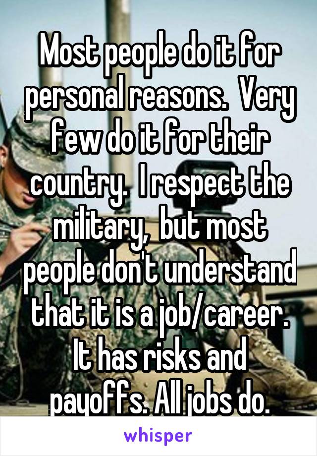 Most people do it for personal reasons.  Very few do it for their country.  I respect the military,  but most people don't understand that it is a job/career. It has risks and payoffs. All jobs do.