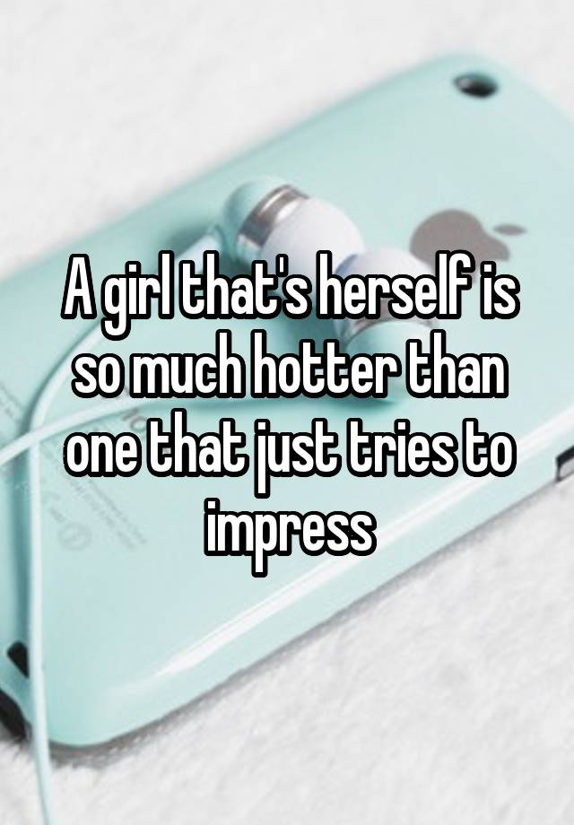 A Girl Thats Herself Is So Much Hotter Than One That Just Tries To Impress