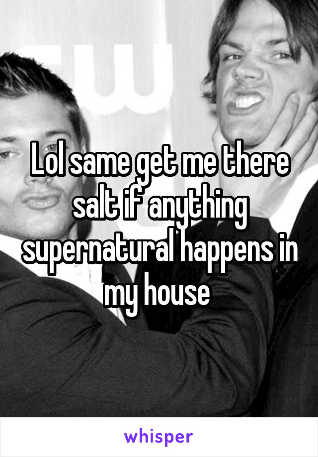 Lol same get me there salt if anything supernatural happens in my house 