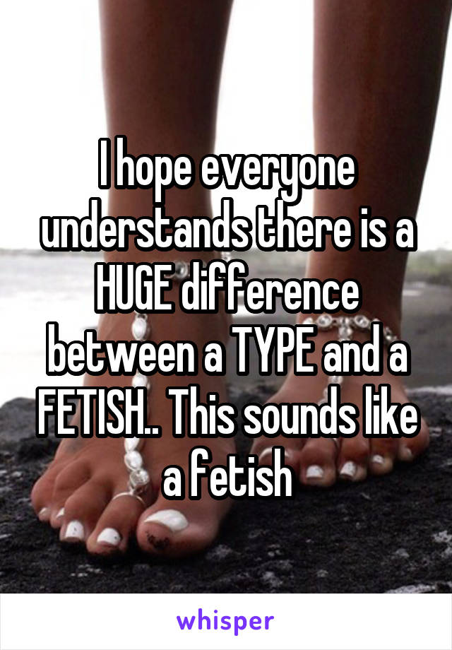 I hope everyone understands there is a HUGE difference between a TYPE and a FETISH.. This sounds like a fetish