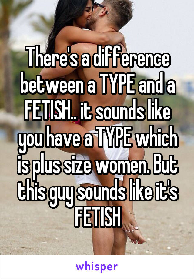 There's a difference between a TYPE and a FETISH.. it sounds like you have a TYPE which is plus size women. But this guy sounds like it's FETISH