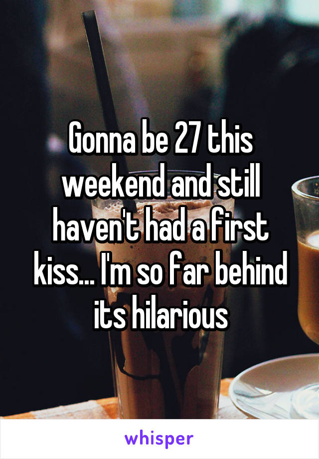 Gonna be 27 this weekend and still haven't had a first kiss... I'm so far behind its hilarious