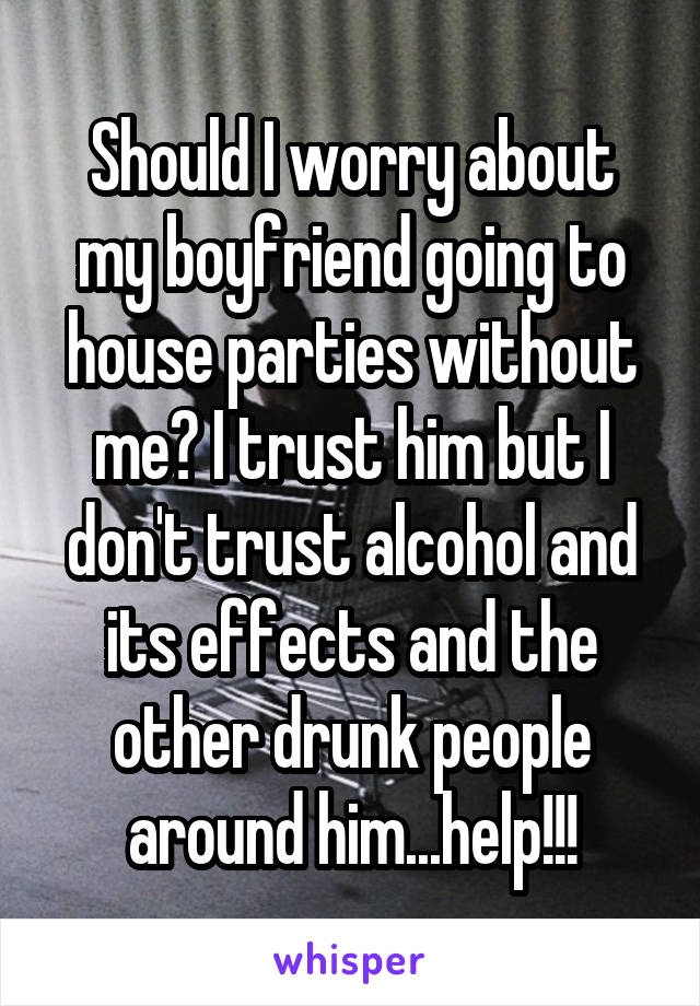 Should I worry about my boyfriend going to house parties without me? I trust him but I don't trust alcohol and its effects and the other drunk people around him...help!!!